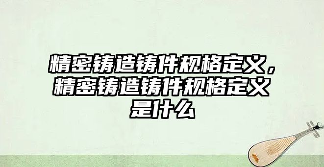 精密鑄造鑄件規(guī)格定義，精密鑄造鑄件規(guī)格定義是什么