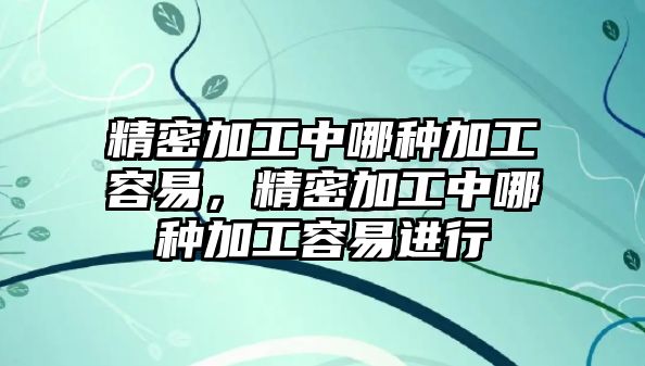 精密加工中哪種加工容易，精密加工中哪種加工容易進(jìn)行