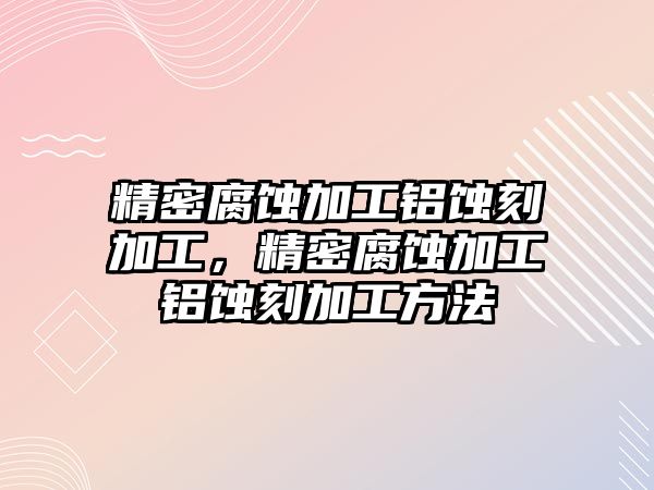 精密腐蝕加工鋁蝕刻加工，精密腐蝕加工鋁蝕刻加工方法