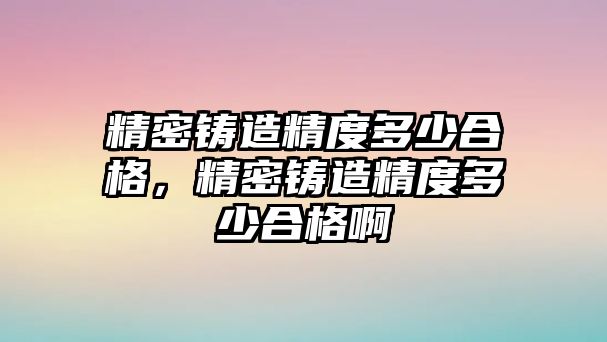 精密鑄造精度多少合格，精密鑄造精度多少合格啊