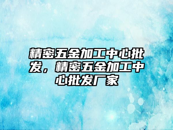 精密五金加工中心批發(fā)，精密五金加工中心批發(fā)廠家