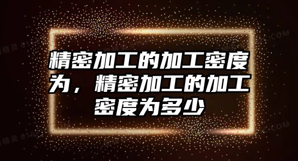 精密加工的加工密度為，精密加工的加工密度為多少