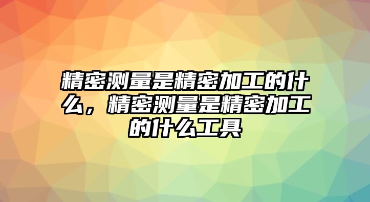 精密測量是精密加工的什么，精密測量是精密加工的什么工具