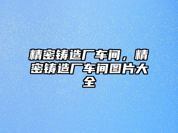 精密鑄造廠車間，精密鑄造廠車間圖片大全