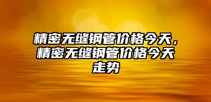 精密無縫鋼管價格今天，精密無縫鋼管價格今天走勢