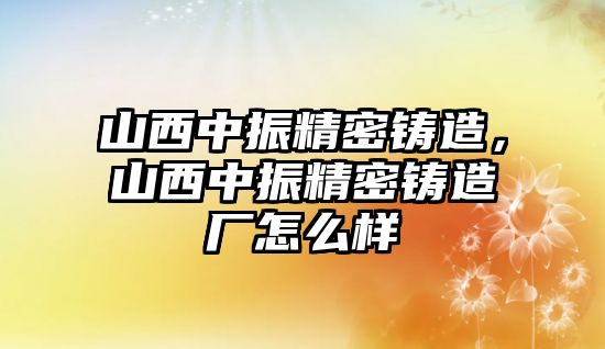 山西中振精密鑄造，山西中振精密鑄造廠怎么樣