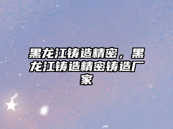 黑龍江鑄造精密，黑龍江鑄造精密鑄造廠家