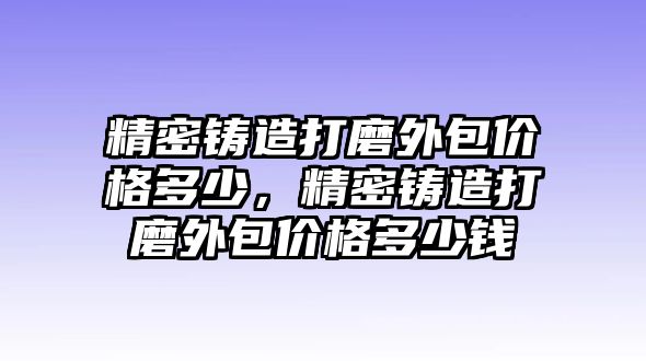 精密鑄造打磨外包價格多少，精密鑄造打磨外包價格多少錢