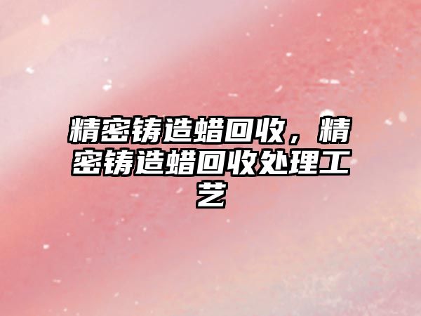 精密鑄造蠟回收，精密鑄造蠟回收處理工藝