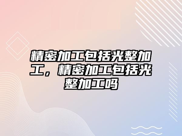 精密加工包括光整加工，精密加工包括光整加工嗎