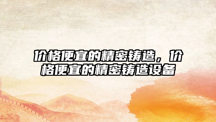 價格便宜的精密鑄造，價格便宜的精密鑄造設(shè)備