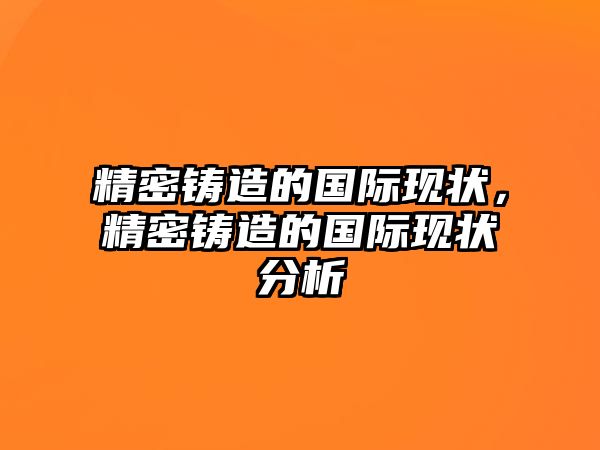 精密鑄造的國際現(xiàn)狀，精密鑄造的國際現(xiàn)狀分析