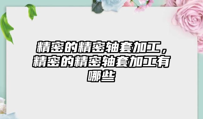 精密的精密軸套加工，精密的精密軸套加工有哪些