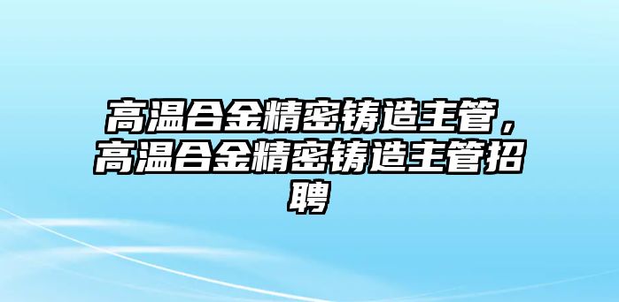 高溫合金精密鑄造主管，高溫合金精密鑄造主管招聘