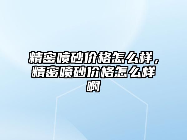 精密噴砂價(jià)格怎么樣，精密噴砂價(jià)格怎么樣啊