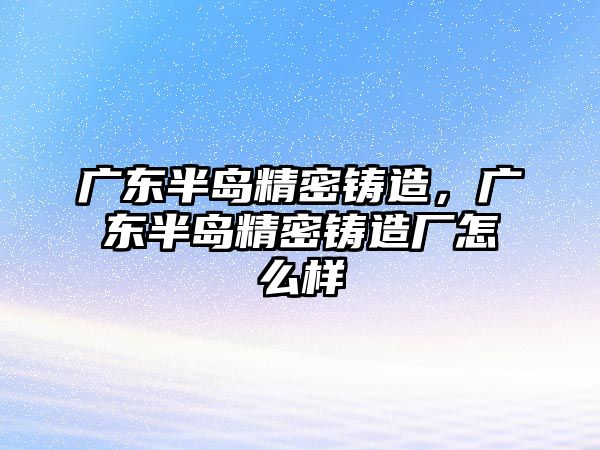 廣東半島精密鑄造，廣東半島精密鑄造廠怎么樣