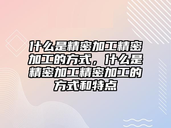 什么是精密加工精密加工的方式，什么是精密加工精密加工的方式和特點(diǎn)