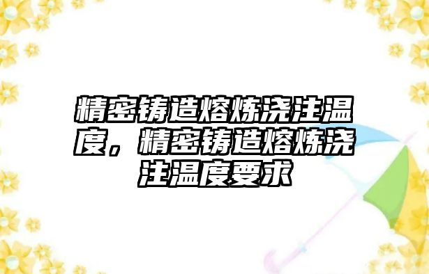 精密鑄造熔煉澆注溫度，精密鑄造熔煉澆注溫度要求