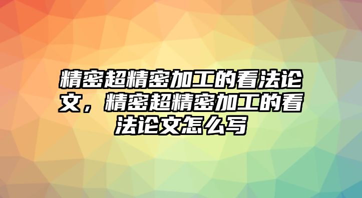 精密超精密加工的看法論文，精密超精密加工的看法論文怎么寫