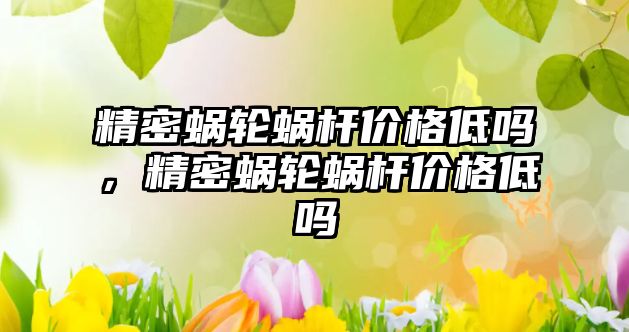 精密蝸輪蝸桿價格低嗎，精密蝸輪蝸桿價格低嗎