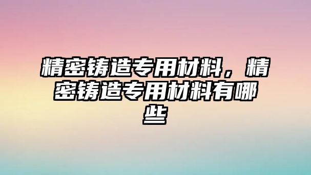 精密鑄造專用材料，精密鑄造專用材料有哪些