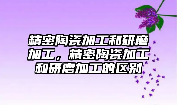 精密陶瓷加工和研磨加工，精密陶瓷加工和研磨加工的區(qū)別