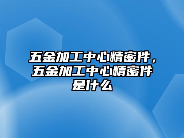 五金加工中心精密件，五金加工中心精密件是什么