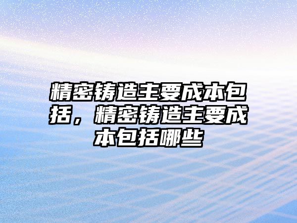 精密鑄造主要成本包括，精密鑄造主要成本包括哪些