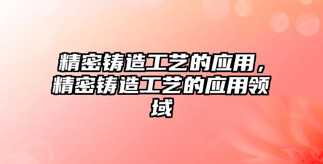 精密鑄造工藝的應(yīng)用，精密鑄造工藝的應(yīng)用領(lǐng)域