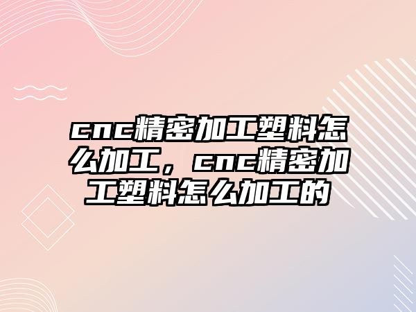 cnc精密加工塑料怎么加工，cnc精密加工塑料怎么加工的