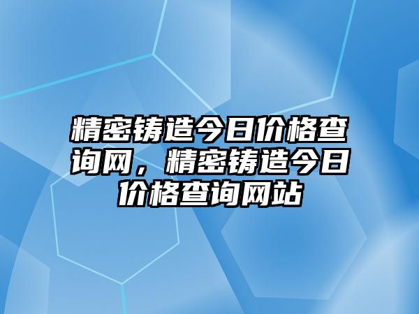 精密鑄造今日價(jià)格查詢網(wǎng)，精密鑄造今日價(jià)格查詢網(wǎng)站