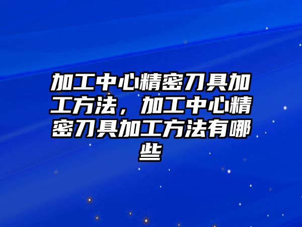 加工中心精密刀具加工方法，加工中心精密刀具加工方法有哪些