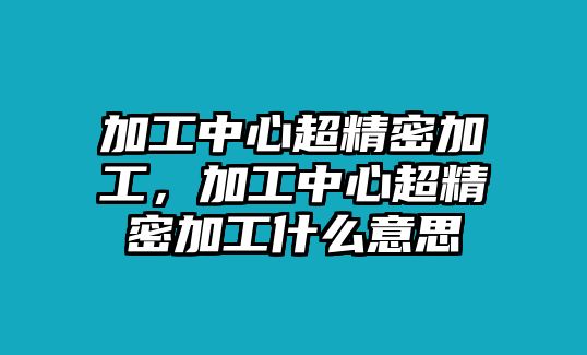 加工中心超精密加工，加工中心超精密加工什么意思