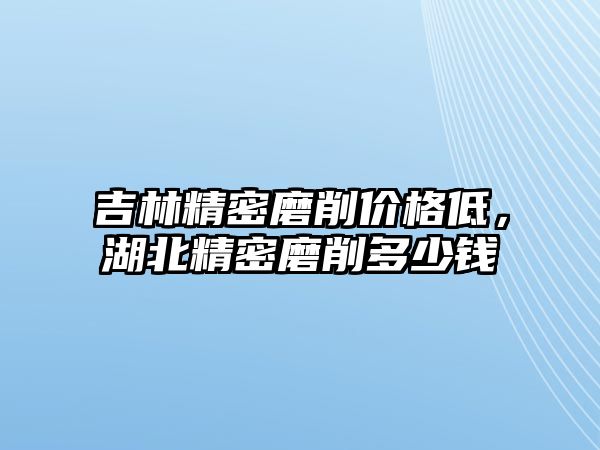 吉林精密磨削價(jià)格低，湖北精密磨削多少錢