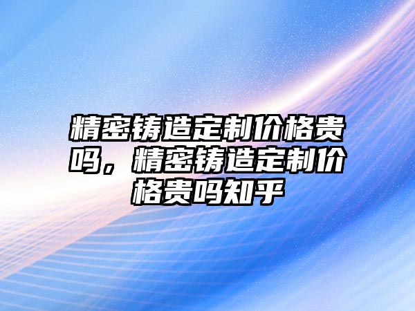 精密鑄造定制價格貴嗎，精密鑄造定制價格貴嗎知乎