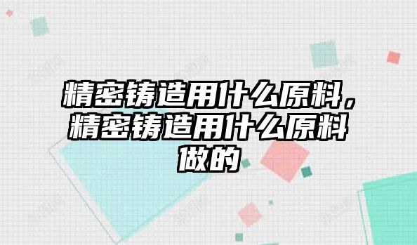 精密鑄造用什么原料，精密鑄造用什么原料做的