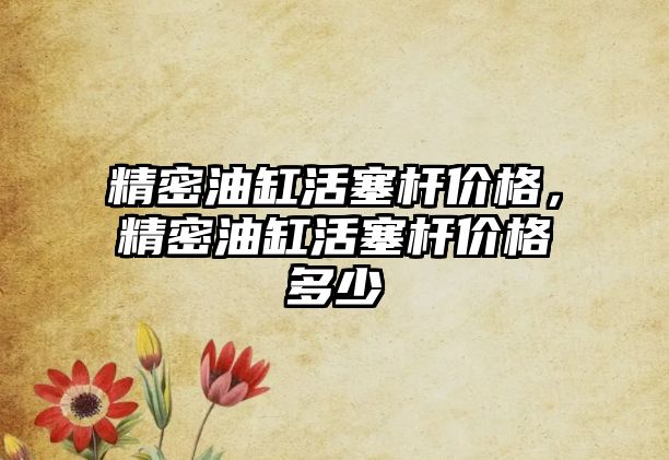 精密油缸活塞桿價格，精密油缸活塞桿價格多少