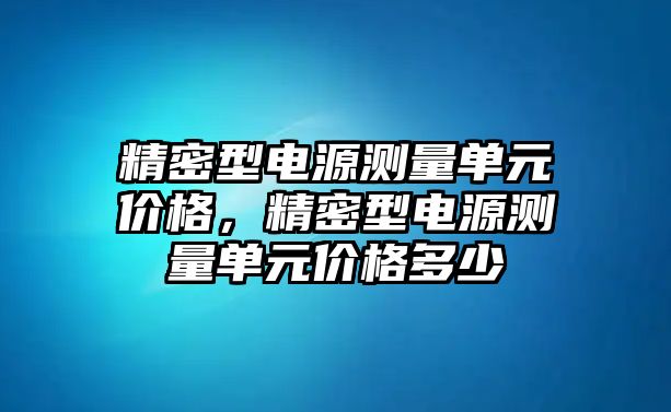 精密型電源測量單元價格，精密型電源測量單元價格多少