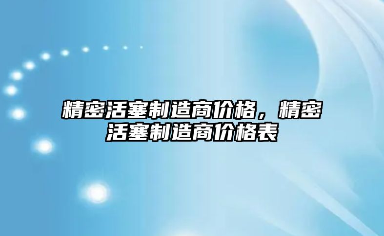 精密活塞制造商價格，精密活塞制造商價格表