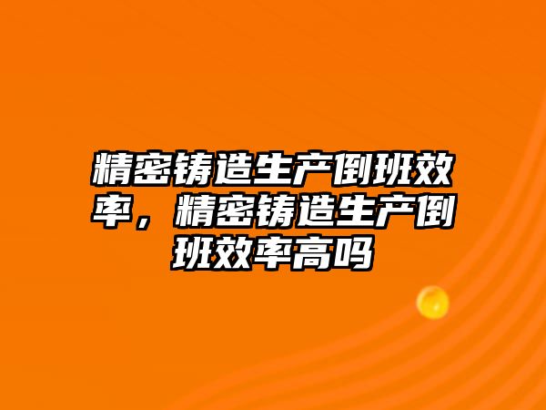 精密鑄造生產倒班效率，精密鑄造生產倒班效率高嗎