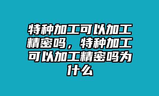 特種加工可以加工精密嗎，特種加工可以加工精密嗎為什么