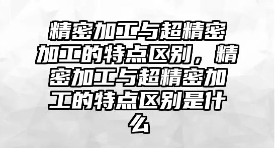 精密加工與超精密加工的特點(diǎn)區(qū)別，精密加工與超精密加工的特點(diǎn)區(qū)別是什么