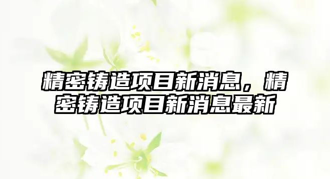 精密鑄造項目新消息，精密鑄造項目新消息最新