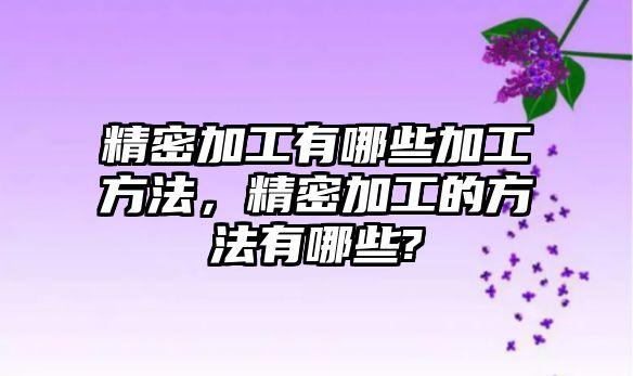 精密加工有哪些加工方法，精密加工的方法有哪些?