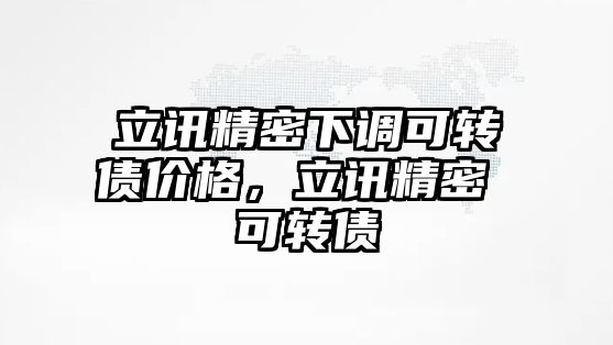 立訊精密下調(diào)可轉(zhuǎn)債價格，立訊精密 可轉(zhuǎn)債