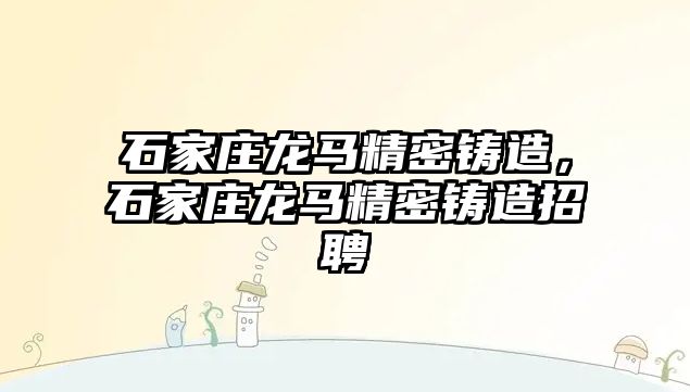 石家莊龍馬精密鑄造，石家莊龍馬精密鑄造招聘