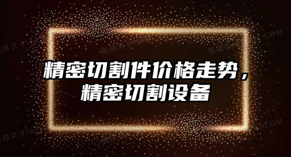 精密切割件價(jià)格走勢，精密切割設(shè)備