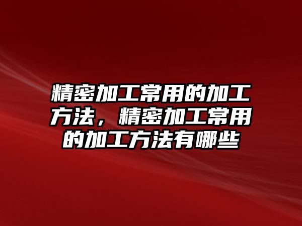 精密加工常用的加工方法，精密加工常用的加工方法有哪些