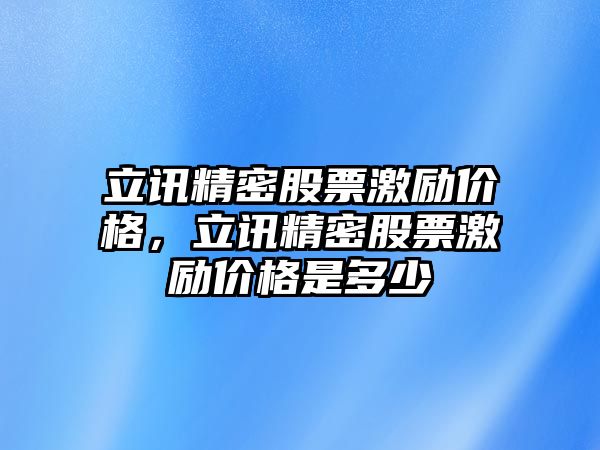 立訊精密股票激勵(lì)價(jià)格，立訊精密股票激勵(lì)價(jià)格是多少