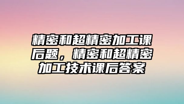 精密和超精密加工課后題，精密和超精密加工技術課后答案